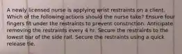 A newly licensed nurse is applying wrist restraints on a client. Which of the following actions should the nurse take? Ensure four fingers fit under the restraints to prevent constriction. Anticipate removing the restraints every 4 hr. Secure the restraints to the lowest bar of the side rail. Secure the restraints using a quick release tie.