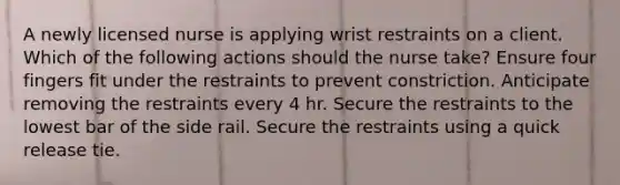 A newly licensed nurse is applying wrist restraints on a client. Which of the following actions should the nurse take? Ensure four fingers fit under the restraints to prevent constriction. Anticipate removing the restraints every 4 hr. Secure the restraints to the lowest bar of the side rail. Secure the restraints using a quick release tie.