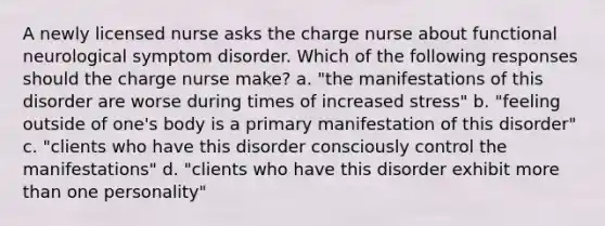 A newly licensed nurse asks the charge nurse about functional neurological symptom disorder. Which of the following responses should the charge nurse make? a. "the manifestations of this disorder are worse during times of increased stress" b. "feeling outside of one's body is a primary manifestation of this disorder" c. "clients who have this disorder consciously control the manifestations" d. "clients who have this disorder exhibit more than one personality"