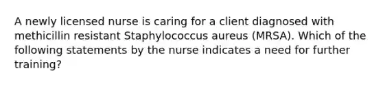 A newly licensed nurse is caring for a client diagnosed with methicillin resistant Staphylococcus aureus (MRSA). Which of the following statements by the nurse indicates a need for further training?