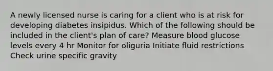 A newly licensed nurse is caring for a client who is at risk for developing diabetes insipidus. Which of the following should be included in the client's plan of care? Measure blood glucose levels every 4 hr Monitor for oliguria Initiate fluid restrictions Check urine specific gravity