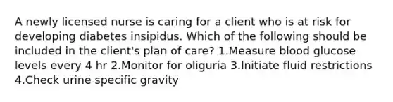 A newly licensed nurse is caring for a client who is at risk for developing diabetes insipidus. Which of the following should be included in the client's plan of care? 1.Measure blood glucose levels every 4 hr 2.Monitor for oliguria 3.Initiate fluid restrictions 4.Check urine specific gravity