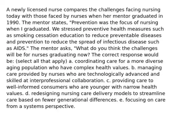 A newly licensed nurse compares the challenges facing nursing today with those faced by nurses when her mentor graduated in 1990. The mentor states, "Prevention was the focus of nursing when I graduated. We stressed preventive health measures such as smoking cessation education to reduce preventable diseases and prevention to reduce the spread of infectious disease such as AIDS." The mentor asks, "What do you think the challenges will be for nurses graduating now? The correct response would be: (select all that apply) a. coordinating care for a more diverse aging population who have complex health values. b. managing care provided by nurses who are technologically advanced and skilled at interprofessional collaboration. c. providing care to well-informed consumers who are younger with narrow health values. d. redesigning nursing care delivery models to streamline care based on fewer generational differences. e. focusing on care from a systems perspective.