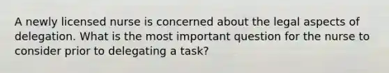 A newly licensed nurse is concerned about the legal aspects of delegation. What is the most important question for the nurse to consider prior to delegating a task?