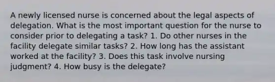 A newly licensed nurse is concerned about the legal aspects of delegation. What is the most important question for the nurse to consider prior to delegating a task? 1. Do other nurses in the facility delegate similar tasks? 2. How long has the assistant worked at the facility? 3. Does this task involve nursing judgment? 4. How busy is the delegate?