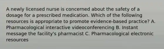 A newly licensed nurse is concerned about the safety of a dosage for a prescribed medication. Which of the following resources is appropriate to promote evidence-based practice? A. Pharmacological interactive videoconferencing B. Instant message the facility's pharmacist C. Pharmacological electronic resources