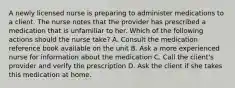 A newly licensed nurse is preparing to administer medications to a client. The nurse notes that the provider has prescribed a medication that is unfamiliar to her. Which of the following actions should the nurse take? A. Consult the medication reference book available on the unit B. Ask a more experienced nurse for information about the medication C. Call the client's provider and verify the prescription D. Ask the client if she takes this medication at home.