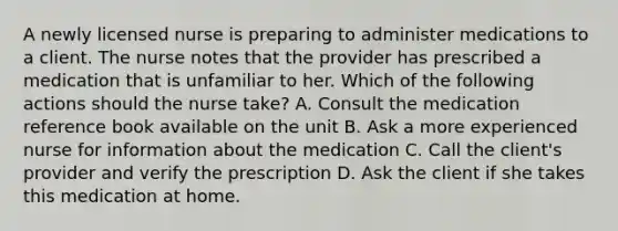 A newly licensed nurse is preparing to administer medications to a client. The nurse notes that the provider has prescribed a medication that is unfamiliar to her. Which of the following actions should the nurse take? A. Consult the medication reference book available on the unit B. Ask a more experienced nurse for information about the medication C. Call the client's provider and verify the prescription D. Ask the client if she takes this medication at home.