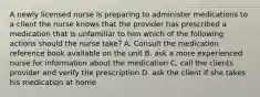 A newly licensed nurse is preparing to administer medications to a client the nurse knows that the provider has prescribed a medication that is unfamiliar to him which of the following actions should the nurse take? A. Consult the medication reference book available on the unit B. ask a more experienced nurse for information about the medication C. call the clients provider and verify the prescription D. ask the client if she takes his medication at home