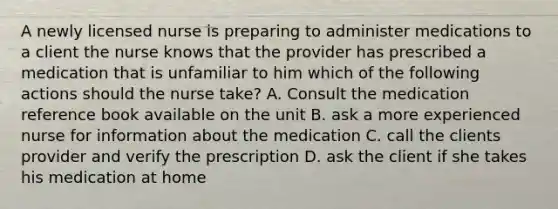 A newly licensed nurse is preparing to administer medications to a client the nurse knows that the provider has prescribed a medication that is unfamiliar to him which of the following actions should the nurse take? A. Consult the medication reference book available on the unit B. ask a more experienced nurse for information about the medication C. call the clients provider and verify the prescription D. ask the client if she takes his medication at home