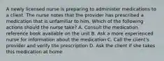 A newly licensed nurse is preparing to administer medications to a client. The nurse notes that the provider has prescribed a medication that is unfamiliar to him. Which of the following actions should the nurse take? A. Consult the medication reference book available on the unit B. Ask a more experienced nurse for information about the medication C. Call the client's provider and verify the prescription D. Ask the client if she takes this medication at home