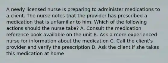 A newly licensed nurse is preparing to administer medications to a client. The nurse notes that the provider has prescribed a medication that is unfamiliar to him. Which of the following actions should the nurse take? A. Consult the medication reference book available on the unit B. Ask a more experienced nurse for information about the medication C. Call the client's provider and verify the prescription D. Ask the client if she takes this medication at home