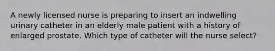 A newly licensed nurse is preparing to insert an indwelling urinary catheter in an elderly male patient with a history of enlarged prostate. Which type of catheter will the nurse select?