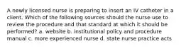 A newly licensed nurse is preparing to insert an IV catheter in a client. Which of the following sources should the nurse use to review the procedure and that standard at which it should be performed? a. website b. institutional policy and procedure manual c. more experienced nurse d. state nurse practice acts