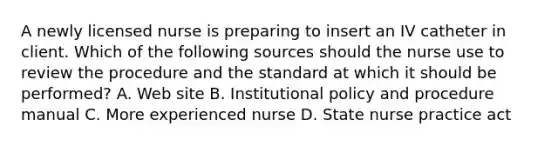 A newly licensed nurse is preparing to insert an IV catheter in client. Which of the following sources should the nurse use to review the procedure and the standard at which it should be performed? A. Web site B. Institutional policy and procedure manual C. More experienced nurse D. State nurse practice act