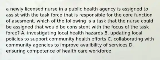 a newly licensed nurse in a public health agency is assigned to assist with the task force that is responsible for the core function of asesment. which of the following is a task that the nurse could be assigned that would be consistent with the focus of the task force? A. investigating local health hazards B. updating local policies to support community health efforts C. collaborating with community agencies to improve availbility of services D. ensuring competence of health care workforce