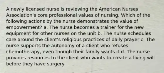 A newly licensed nurse is reviewing the American Nurses Association's core professional values of nursing. Which of the following actions by the nurse demonstrates the value of empowerment? a. The nurse becomes a trainer for the new equipment for other nurses on the unit b. The nurse schedules care around the client's religious practices of daily prayer c. The nurse supports the autonomy of a client who refuses chemotherapy, even though their family wants it d. The nurse provides resources to the client who wants to create a living will before they have surgery