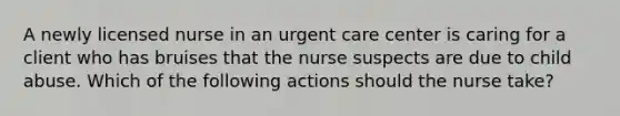 A newly licensed nurse in an urgent care center is caring for a client who has bruises that the nurse suspects are due to child abuse. Which of the following actions should the nurse take?