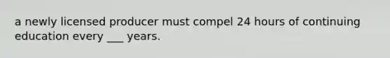 a newly licensed producer must compel 24 hours of continuing education every ___ years.