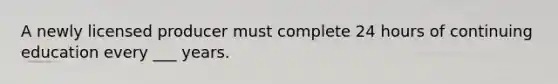A newly licensed producer must complete 24 hours of continuing education every ___ years.