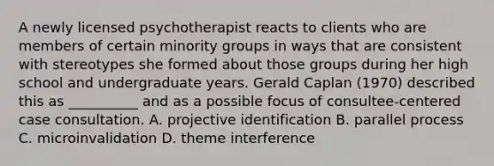 A newly licensed psychotherapist reacts to clients who are members of certain minority groups in ways that are consistent with stereotypes she formed about those groups during her high school and undergraduate years. Gerald Caplan (1970) described this as __________ and as a possible focus of consultee-centered case consultation. A. projective identification B. parallel process C. microinvalidation D. theme interference