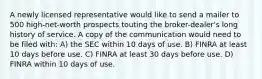 A newly licensed representative would like to send a mailer to 500 high-net-worth prospects touting the broker-dealer's long history of service. A copy of the communication would need to be filed with: A) the SEC within 10 days of use. B) FINRA at least 10 days before use. C) FINRA at least 30 days before use. D) FINRA within 10 days of use.