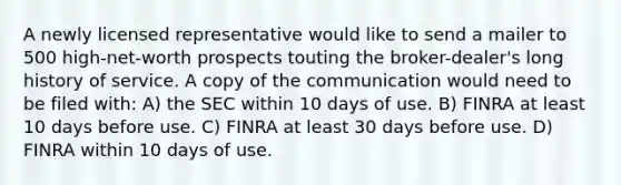 A newly licensed representative would like to send a mailer to 500 high-net-worth prospects touting the broker-dealer's long history of service. A copy of the communication would need to be filed with: A) the SEC within 10 days of use. B) FINRA at least 10 days before use. C) FINRA at least 30 days before use. D) FINRA within 10 days of use.