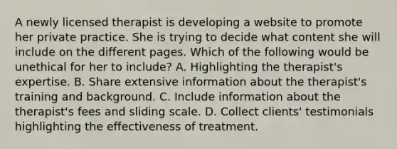 A newly licensed therapist is developing a website to promote her private practice. She is trying to decide what content she will include on the different pages. Which of the following would be unethical for her to include? A. Highlighting the therapist's expertise. B. Share extensive information about the therapist's training and background. C. Include information about the therapist's fees and sliding scale. D. Collect clients' testimonials highlighting the effectiveness of treatment.