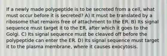 If a newly made polypeptide is to be secreted from a cell, what must occur before it is secreted? A) It must be translated by a ribosome that remains free of attachment to the ER. B) Its signal sequence must target it to the ER, after which it goes to the Golgi. C) Its signal sequence must be cleaved off before the polypeptide can enter the ER. D) Its signal sequence must target it to the plasma membrane, where it causes exocytosis.