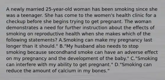 A newly married 25-year-old woman has been smoking since she was a teenager. She has come to the women's health clinic for a checkup before she begins trying to get pregnant. The woman demonstrates a need for further instruction about the effects of smoking on reproductive health when she makes which of the following statements? A.Smoking can make my pregnancy last longer than it should." B."My husband also needs to stop smoking because secondhand smoke can have an adverse effect on my pregnancy and the development of the baby." C."Smoking can interfere with my ability to get pregnant." D."Smoking can reduce the amount of calcium in my bones."