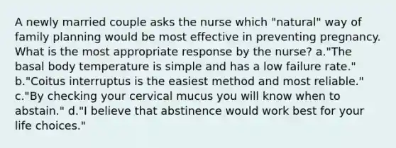 A newly married couple asks the nurse which "natural" way of family planning would be most effective in preventing pregnancy. What is the most appropriate response by the nurse? a."The basal body temperature is simple and has a low failure rate." b."Coitus interruptus is the easiest method and most reliable." c."By checking your cervical mucus you will know when to abstain." d."I believe that abstinence would work best for your life choices."