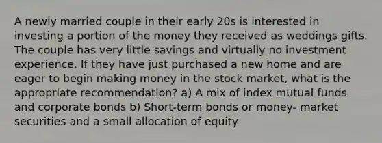 A newly married couple in their early 20s is interested in investing a portion of the money they received as weddings gifts. The couple has very little savings and virtually no investment experience. If they have just purchased a new home and are eager to begin making money in the stock market, what is the appropriate recommendation? a) A mix of index mutual funds and corporate bonds b) Short-term bonds or money- market securities and a small allocation of equity