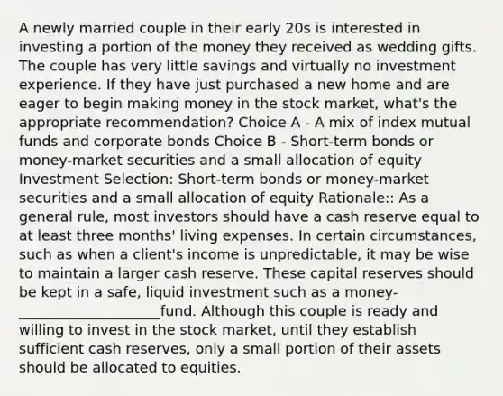 A newly married couple in their early 20s is interested in investing a portion of the money they received as wedding gifts. The couple has very little savings and virtually no investment experience. If they have just purchased a new home and are eager to begin making money in the stock market, what's the appropriate recommendation? Choice A - A mix of index mutual funds and corporate bonds Choice B - Short-term bonds or money-market securities and a small allocation of equity Investment Selection: Short-term bonds or money-market securities and a small allocation of equity Rationale:: As a general rule, most investors should have a cash reserve equal to at least three months' living expenses. In certain circumstances, such as when a client's income is unpredictable, it may be wise to maintain a larger cash reserve. These capital reserves should be kept in a safe, liquid investment such as a money-____________________fund. Although this couple is ready and willing to invest in the stock market, until they establish sufficient cash reserves, only a small portion of their assets should be allocated to equities.