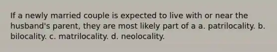 If a newly married couple is expected to live with or near the husband's parent, they are most likely part of a a. patrilocality. b. bilocality. c. matrilocality. d. neolocality.