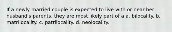 If a newly married couple is expected to live with or near her husband's parents, they are most likely part of a a. bilocality. b. matrilocality. c. patrilocality. d. neolocality.