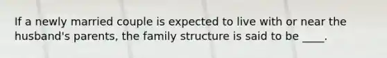 If a newly married couple is expected to live with or near the husband's parents, the family structure is said to be ____.