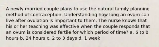 A newly married couple plans to use the natural family planning method of contraception. Understanding how long an ovum can live after ovulation is important to them. The nurse knows that his or her teaching was effective when the couple responds that an ovum is considered fertile for which period of time? a. 6 to 8 hours b. 24 hours c. 2 to 3 days d. 1 week