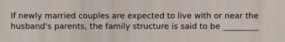 If newly married couples are expected to live with or near the husband's parents, the family structure is said to be _________