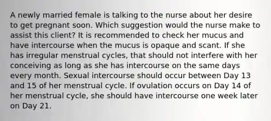 A newly married female is talking to the nurse about her desire to get pregnant soon. Which suggestion would the nurse make to assist this client? It is recommended to check her mucus and have intercourse when the mucus is opaque and scant. If she has irregular menstrual cycles, that should not interfere with her conceiving as long as she has intercourse on the same days every month. Sexual intercourse should occur between Day 13 and 15 of her menstrual cycle. If ovulation occurs on Day 14 of her menstrual cycle, she should have intercourse one week later on Day 21.