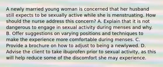 A newly married young woman is concerned that her husband still expects to be sexually active while she is menstruating. How should the nurse address this concern? A. Explain that it is not dangerous to engage in sexual activity during menses and why. B. Offer suggestions on varying positions and techniques to make the experience more comfortable during menses. C. Provide a brochure on how to adjust to being a newlywed. D. Advise the client to take ibuprofen prior to sexual activity, as this will help reduce some of the discomfort she may experience.