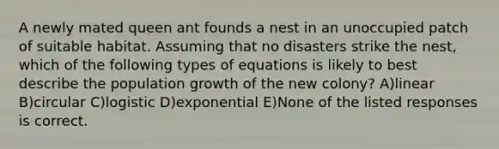 A newly mated queen ant founds a nest in an unoccupied patch of suitable habitat. Assuming that no disasters strike the nest, which of the following types of equations is likely to best describe the population growth of the new colony? A)linear B)circular C)logistic D)exponential E)None of the listed responses is correct.