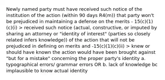 Newly named party must have received such notice of the institution of the action (within 90 days R4(m)) that party won't be prejudiced in maintaining a defense on the merits - 15(c)(1)(c)(i) > received such notice (actual, constructive, or imputed by sharing an attorney or "identity of interest" (parties so closely related infers knowledge)) of the action that will not be prejudiced in defining on merits and -15(c)(1)(c)(ii) > knew or should have known the action would have been brought against "but for a mistake" concerning the proper party's identity a. typographical errors/ grammar errors OR b. lack of knowledge bc implausible to know actual identity