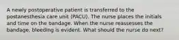 A newly postoperative patient is transferred to the postanesthesia care unit (PACU). The nurse places the initials and time on the bandage. When the nurse reassesses the bandage, bleeding is evident. What should the nurse do next?