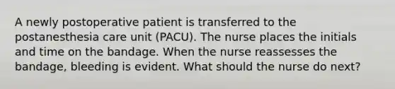 A newly postoperative patient is transferred to the postanesthesia care unit (PACU). The nurse places the initials and time on the bandage. When the nurse reassesses the bandage, bleeding is evident. What should the nurse do next?