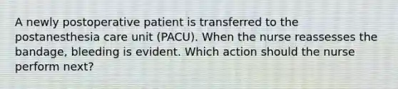 A newly postoperative patient is transferred to the postanesthesia care unit (PACU). When the nurse reassesses the bandage, bleeding is evident. Which action should the nurse perform next?