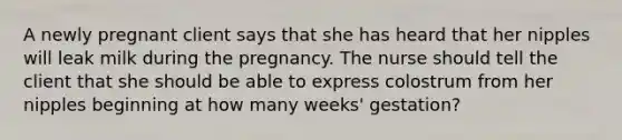 A newly pregnant client says that she has heard that her nipples will leak milk during the pregnancy. The nurse should tell the client that she should be able to express colostrum from her nipples beginning at how many weeks' gestation?