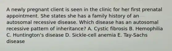 A newly pregnant client is seen in the clinic for her first prenatal appointment. She states she has a family history of an autosomal recessive disease. Which disease has an autosomal recessive pattern of inheritance? A. Cystic fibrosis B. Hemophilia C. Huntington's disease D. Sickle-cell anemia E. Tay-Sachs disease