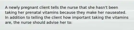 A newly pregnant client tells the nurse that she hasn't been taking her prenatal vitamins because they make her nauseated. In addition to telling the client how important taking the vitamins are, the nurse should advise her to: