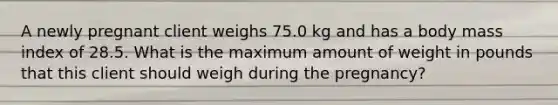 A newly pregnant client weighs 75.0 kg and has a body mass index of 28.5. What is the maximum amount of weight in pounds that this client should weigh during the pregnancy?