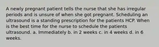 A newly pregnant patient tells the nurse that she has irregular periods and is unsure of when she got pregnant. Scheduling an ultrasound is a standing prescription for the patients HCP. When is the best time for the nurse to schedule the patients ultrasound. a. Immediately b. in 2 weeks c. in 4 weeks d. in 6 weeks.